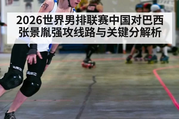 2026世界男排联赛中国对巴西张景胤强攻线路与关键分解析